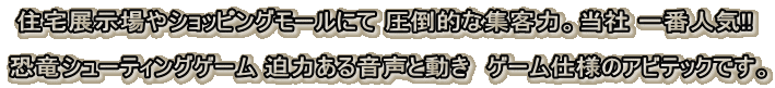 住宅展示場やショッピングモールにて 圧倒的な集客力。当社 一番人気!! 恐竜シューティングゲーム 迫力ある音声と動き ゲーム仕様のアビテックです。